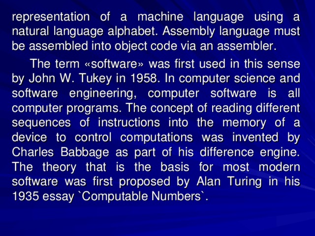 representation of a machine language using a natural language alphabet. Assembly language must be assembled into object code via an assembler.  The term «software» was first used in this sense by John W. Tukey in 1958. In computer science and software engineering, computer software is all computer programs. The concept of reading different sequences of instructions into the memory of a device to control computations was invented by Charles Babbage as part of his difference engine. The theory that is the basis for most modern software was first proposed by Alan Turing in his 1935 essay `Computable Numbers`. 