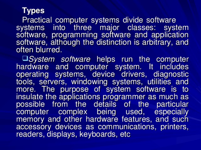 Types Practical computer systems divide software systems into three major classes: system software, programming software and application software, although the distinction is arbitrary, and often blurred. System software helps run the computer hardware and computer system. It includes operating systems, device drivers, diagnostic tools, servers, windowing systems, utilities and more. The purpose of system software is to insulate the applications programmer as much as possible from the details of the particular computer complex being used, especially memory and other hardware features, and such accessory devices as communications, printers, readers, displays, keyboards, etc 