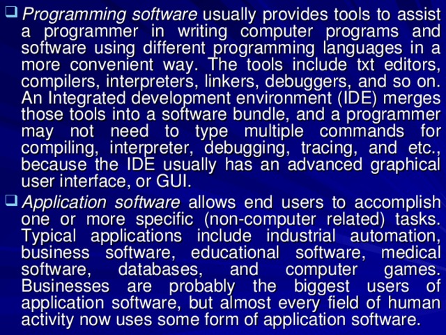 Programming software usually provides tools to assist a programmer in writing computer programs and software using different programming languages in a more convenient way. The tools include txt editors, compilers, interpreters, linkers, debuggers, and so on. An Integrated development environment (IDE) merges those tools into a software bundle, and a programmer may not need to type multiple commands for compiling, interpreter, debugging, tracing, and etc., because the IDE usually has an advanced graphical user interface, or GUI. Application software allows end users to accomplish one or more specific (non-computer related) tasks. Typical applications include industrial automation, business software, educational software, medical software, databases, and computer games. Businesses are probably the biggest users of application software, but almost every field of human activity now uses some form of application software. 