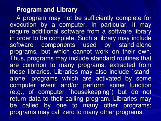 Program and Library A program may not be sufficiently complete for execution by a computer. In particular, it may require additional software from a software library in order to be complete. Such a library may include software components used by stand-alone programs, but which cannot work on their own. Thus, programs may include standard routines that are common to many programs, extracted from these libraries. Libraries may also include `stand-alone` programs which are activated by some computer event and/or perform some function (e.g., of computer `housekeeping`) but do not return data to their calling program. Libraries may be called by one to many other programs; programs may call zero to many other programs. 