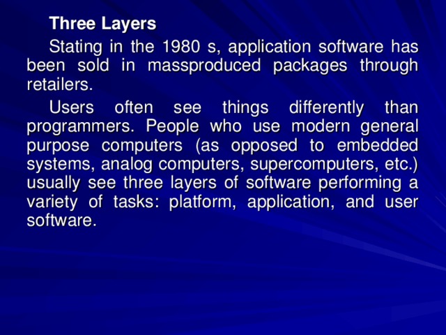 Three Layers Stating in the 1980  s, application software has been sold in massproduced packages through retailers. Users often see things differently than programmers. People who use modern general purpose computers (as opposed to embedded systems, analog computers, supercomputers, etc.) usually see three layers of software performing a variety of tasks: platform, application, and user software. 