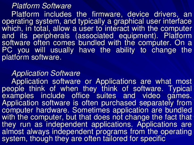 Platform Software Platform includes the firmware, device drivers, an operating system, and typically a graphical user interface which, in total, allow a user to interact with the computer and its peripherals (associated equipment). Platform software often comes bundled with the computer. On a PC you will usually have the ability to change the platform software. Application Software Application software or Applications are what most people think of when they think of software. Typical examples include office suites and video games. Application software is often purchased separately from computer hardware. Sometimes application are bundled with the computer, but that does not change the fact that they run as independent applications. Applications are almost always independent programs from the operating system, though they are often tailored for specific 