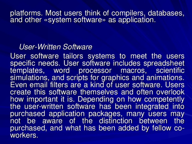 platforms. Most users think of compilers, databases, and other «system software» as application.    User-Written Software User software tailors systems to meet the users specific needs. User software includes spreadsheet templates, word processor macros, scientific simulations, and scripts for graphics and animations. Even email filters are a kind of user software. Users create this software themselves and often overlook how important it is. Depending on how competently the user-written software has been integrated into purchased application packages, many users may not be aware of the distinction between the purchased, and what has been added by fellow co-workers. 