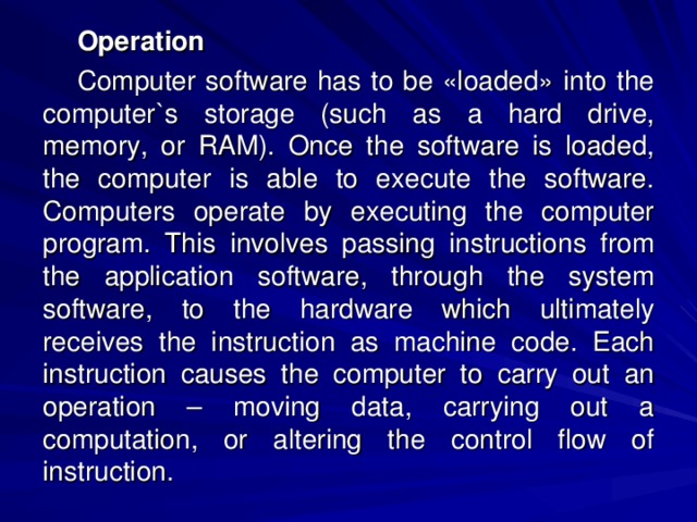 Operation Computer software has to be «loaded» into the computer`s storage (such as a hard drive, memory, or RAM). Once the software is loaded, the computer is able to execute the software. Computers operate by executing the computer program. This involves passing instructions from the application software, through the system software, to the hardware which ultimately receives the instruction as machine code. Each instruction causes the computer to carry out an operation – moving data, carrying out a computation, or altering the control flow of instruction. 