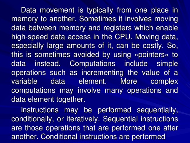 Data movement is typically from one place in memory to another. Sometimes it involves moving data between memory and registers which enable high-speed data access in the CPU. Moving data, especially large amounts of it, can be costly. So, this is sometimes avoided by using «pointers» to data instead. Computations include simple operations such as incrementing the value of a variable data element. More complex computations may involve many operations and data element together. Instructions may be performed sequentially, conditionally, or iteratively. Sequential instructions are those operations that are performed one after another. Conditional instructions are performed 