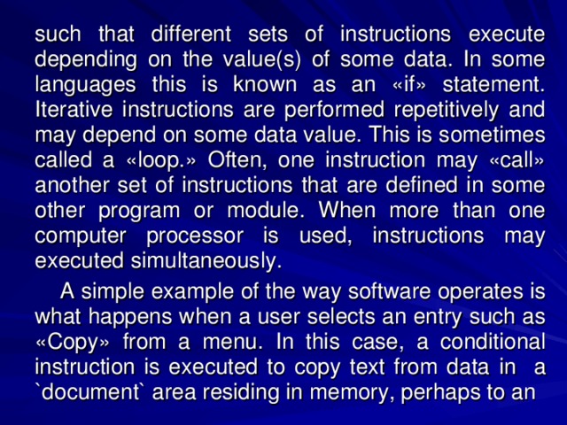 such that different sets of instructions execute depending on the value(s) of some data. In some languages this is known as an «if» statement. Iterative instructions are performed repetitively and may depend on some data value. This is sometimes called a «loop.» Often, one instruction may «call» another set of instructions that are defined in some other program or module. When more than one computer processor is used, instructions may executed simultaneously.    A simple example of the way software operates is what happens when a user selects an entry such as «Copy» from a menu. In this case, a conditional instruction is executed to copy text from data  in a `document` area residing in memory, perhaps to an 