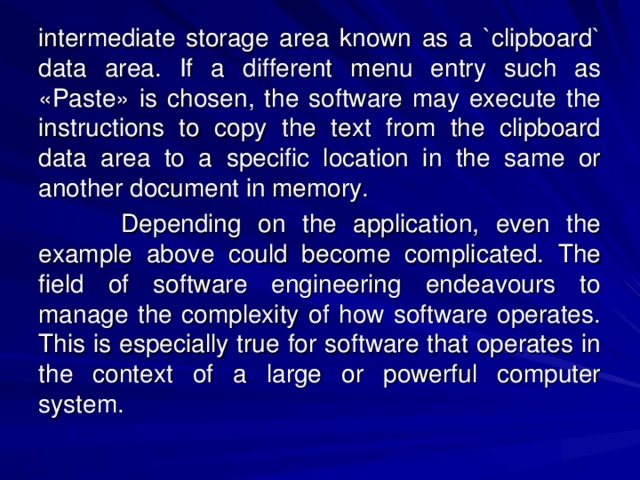 intermediate storage area known as a `clipboard` data area. If a different menu entry such as «Paste» is chosen, the software may execute the instructions to copy the text from the clipboard data area to a specific location in the same or another document in memory.   Depending on the application, even the example above could become complicated. The field of software engineering endeavours to manage the complexity of how software operates. This is especially true for software that operates in the context of a large or powerful computer system. 