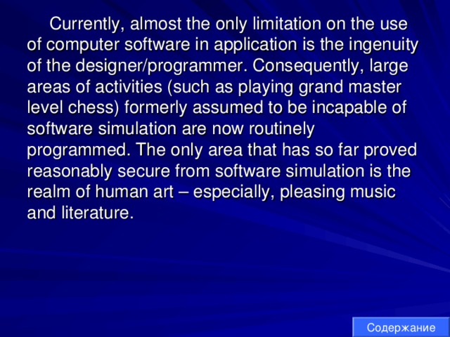 Currently, almost the only limitation on the use of computer software in application is the ingenuity of the designer/programmer. Consequently, large areas of activities (such as playing grand master level chess) formerly assumed to be incapable of software simulation are now routinely programmed. The only area that has so far proved reasonably secure from software simulation is the realm of human art – especially, pleasing music and literature. Содержание 