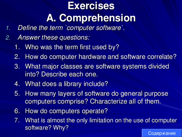 Exercises  A. Comprehension Define the term `computer software`. Answer these questions:  Who was the term first used by? How do computer hardware and software correlate? What major classes are software systems divided into? Describe each one. What does a library include? How many layers of software do general purpose computers comprise? Characterize all of them. How do computers operate?  What is almost the only limitation on the use of computer software? Why? Who was the term first used by? How do computer hardware and software correlate? What major classes are software systems divided into? Describe each one. What does a library include? How many layers of software do general purpose computers comprise? Characterize all of them. How do computers operate?  What is almost the only limitation on the use of computer software? Why? Содержание 