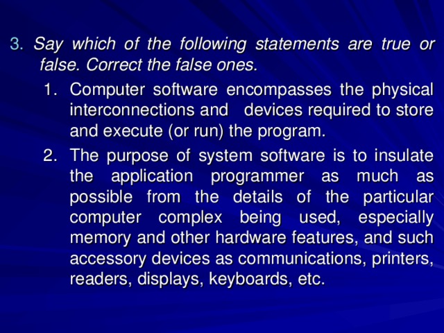 3.  Say which of the following statements are true or false. Correct the false ones. Computer software encompasses the physical interconnections and devices required to store and execute (or run) the program. The purpose of system software is to insulate the application  programmer as much as possible from the details of the particular computer complex being used, especially memory and other hardware features, and such accessory devices as communications, printers, readers, displays, keyboards, etc. Computer software encompasses the physical interconnections and devices required to store and execute (or run) the program. The purpose of system software is to insulate the application  programmer as much as possible from the details of the particular computer complex being used, especially memory and other hardware features, and such accessory devices as communications, printers, readers, displays, keyboards, etc. 