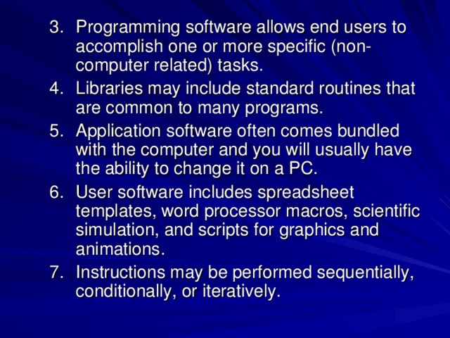 Programming software allows end users to accomplish one or more specific (non-computer related) tasks. Libraries may include standard routines that are common to many programs. Application software often comes bundled with the computer and you will usually have the ability to change it on a PC. User software includes spreadsheet templates, word processor macros, scientific simulation, and scripts for graphics and animations. Instructions may be performed sequentially, conditionally, or iteratively.  Programming software allows end users to accomplish one or more specific (non-computer related) tasks. Libraries may include standard routines that are common to many programs. Application software often comes bundled with the computer and you will usually have the ability to change it on a PC. User software includes spreadsheet templates, word processor macros, scientific simulation, and scripts for graphics and animations. Instructions may be performed sequentially, conditionally, or iteratively.  