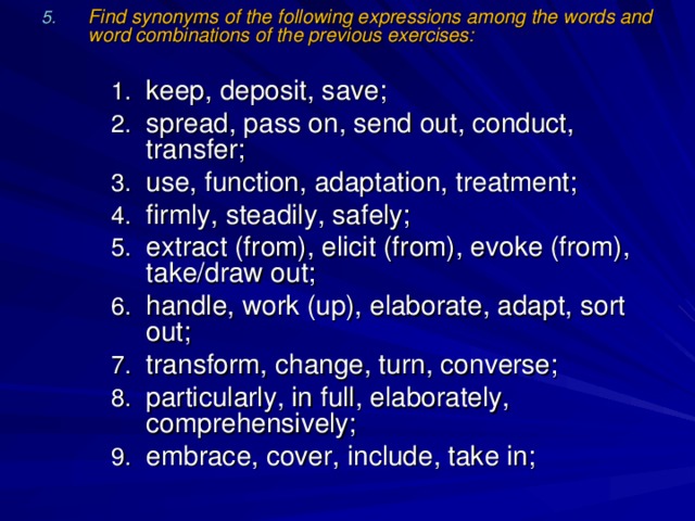 Find synonyms of the following expressions among the words and word combinations of the previous exercises:  keep, deposit, save; spread, pass on, send out, conduct, transfer; use, function, adaptation, treatment; firmly, steadily, safely; extract (from), elicit (from), evoke (from), take/draw out; handle, work (up), elaborate, adapt, sort out; transform, change, turn, converse; particularly, in full, elaborately, comprehensively; embrace, cover, include, take in; keep, deposit, save; spread, pass on, send out, conduct, transfer; use, function, adaptation, treatment; firmly, steadily, safely; extract (from), elicit (from), evoke (from), take/draw out; handle, work (up), elaborate, adapt, sort out; transform, change, turn, converse; particularly, in full, elaborately, comprehensively; embrace, cover, include, take in; keep, deposit, save; spread, pass on, send out, conduct, transfer; use, function, adaptation, treatment; firmly, steadily, safely; extract (from), elicit (from), evoke (from), take/draw out; handle, work (up), elaborate, adapt, sort out; transform, change, turn, converse; particularly, in full, elaborately, comprehensively; embrace, cover, include, take in; 