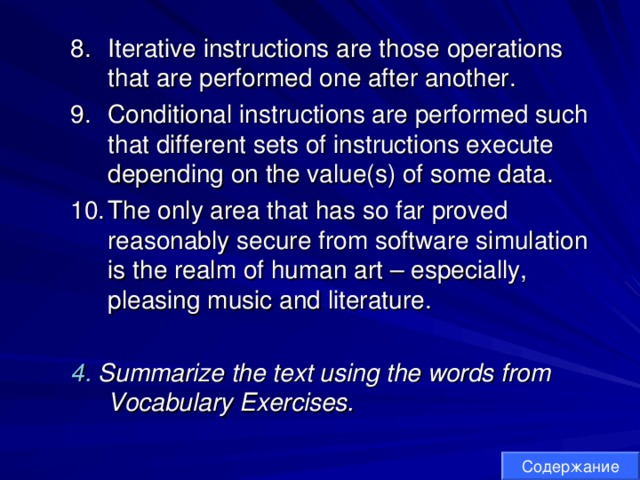 Iterative instructions are those operations that are performed one after another. Conditional instructions are performed such that different sets of instructions execute depending on the value(s) of some data. The only area that has so far proved reasonably secure from software simulation is the realm of human art – especially, pleasing music and literature. Iterative instructions are those operations that are performed one after another. Conditional instructions are performed such that different sets of instructions execute depending on the value(s) of some data. The only area that has so far proved reasonably secure from software simulation is the realm of human art – especially, pleasing music and literature.   4. Summarize the text using the words from Vocabulary Exercises. 4. Summarize the text using the words from Vocabulary Exercises. Содержание 