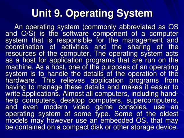 Unit 9. Operating System An operating system (commonly abbreviated as OS and O/S) is the software component of a computer system that is responsible for the management and coordination of activities and the sharing of the resources of the computer. The operating system acts as a host for application programs that are run on the machine. As a host, one of the purposes of an operating system is to handle the details of the operation of the hardware. This relieves application programs from having to manage these details and makes it easier to write applications. Almost all computers, including hand-help computers, desktop computers, supercomputers, and even modern video game consoles, use an operating system of some type. Some of the oldest models may however use an embedded OS, that may be contained on a compact disk or other storage device. 