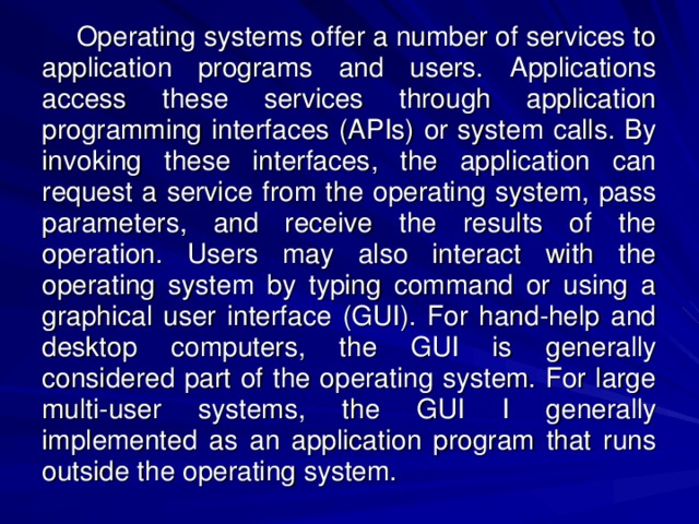 Operating systems offer a number of services to application programs and users. Applications access these services through application programming interfaces (APIs) or system calls. By invoking these interfaces, the application can request a service from the operating system, pass parameters, and receive the results of the operation. Users may also interact with the operating system by typing command or using a graphical user interface (GUI). For hand-help and desktop computers, the GUI is generally considered part of the operating system. For large multi-user systems, the GUI I generally implemented as an application program that runs outside the operating system. 