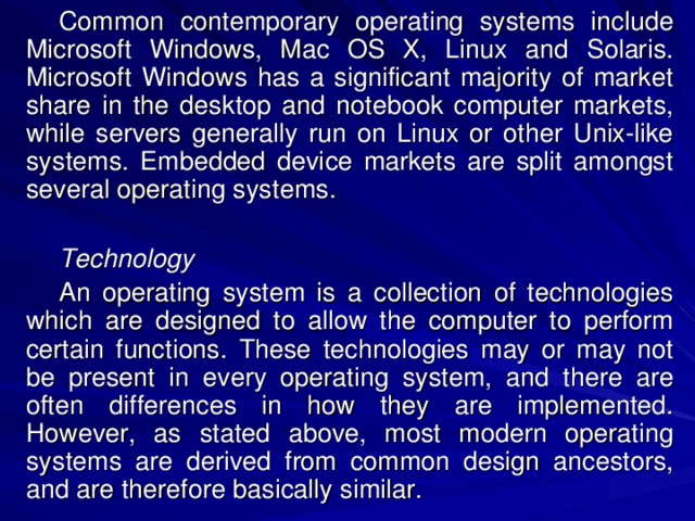 Common contemporary operating systems include Microsoft Windows, Mac OS X, Linux and Solaris. Microsoft Windows has a significant majority of market share in the desktop and notebook computer markets, while servers generally run on Linux or other Unix-like systems. Embedded device markets are split amongst several operating systems. Technology An operating system is a collection of technologies which are designed to allow the computer to perform certain functions. These technologies may or may not be present in every operating system, and there are often differences in how they are implemented. However, as stated above, most modern operating systems are derived from common design ancestors, and are therefore basically similar. 