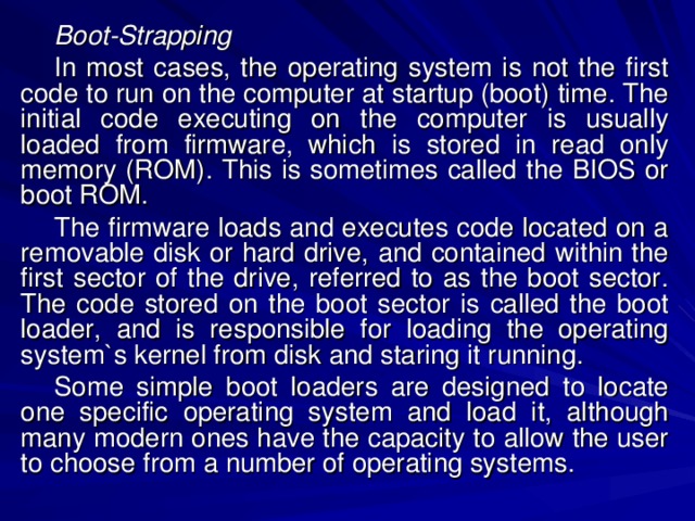 Boot-Strapping In most cases, the operating system is not the first code to run on the computer at startup (boot) time. The initial code executing on the computer is usually loaded from firmware, which is stored in read only memory (ROM). This is sometimes called the BIOS or boot ROM. The firmware loads and executes code located on a removable disk or hard drive, and contained within the first sector of the drive, referred to as the boot sector. The code stored on the boot sector is called the boot loader, and is responsible for loading the operating system`s kernel from disk and staring it running. Some simple boot loaders are designed to locate one specific operating system and load it, although many modern ones have the capacity to allow the user to choose from a number of operating systems. 