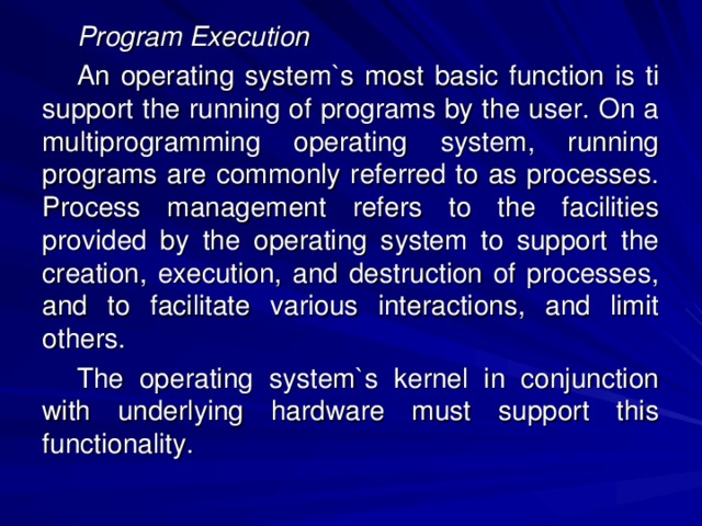 Program Execution An operating system`s most basic function is ti support the running of programs by the user. On a multiprogramming operating system, running programs are commonly referred to as processes. Process management refers to the facilities provided by the operating system to support the creation, execution, and destruction of processes, and to facilitate various interactions, and limit others. The operating system`s kernel in conjunction with underlying hardware must support this functionality. 