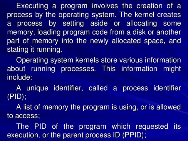 Executing a program involves the creation of a process by the operating system. The kernel creates a process by setting aside or allocating some memory, loading program code from a disk or another part of memory into the newly allocated space, and stating it running. Operating system kernels store various information about running processes. This information might include:  A unique identifier, called a process identifier (PID); A list of memory the program is using, or is allowed to access; The PID of the program which requested its execution, or the parent process ID (PPID); 