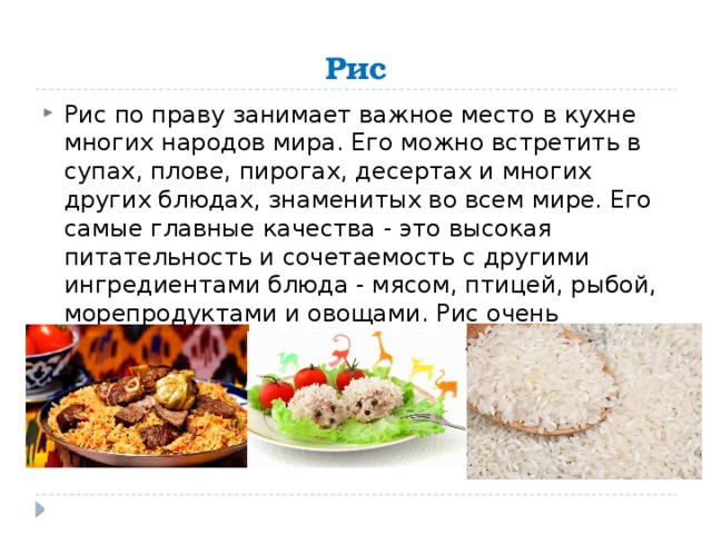 Рис Рис по праву занимает важное место в кухне многих народов мира. Его можно встретить в супах, плове, пирогах, десертах и многих других блюдах, знаменитых во всем мире. Его самые главные качества - это высокая питательность и сочетаемость с другими ингредиентами блюда - мясом, птицей, рыбой, морепродуктами и овощами. Рис очень полезен для организма человека. 