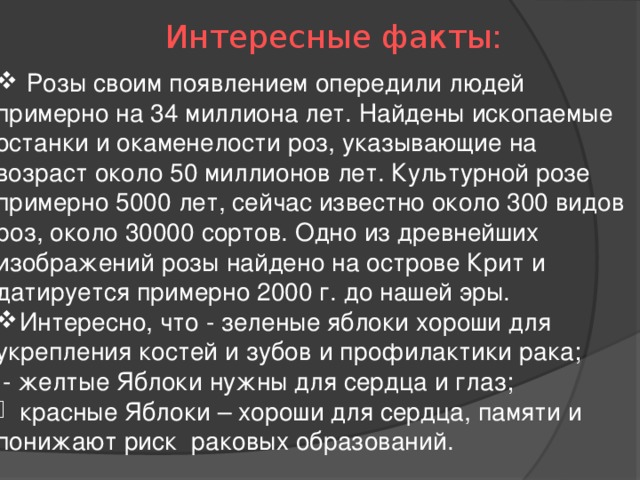 Интересные факты:  Розы своим появлением опередили людей примерно на 34 миллиона лет. Найдены ископаемые останки и окаменелости роз, указывающие на возраст около 50 миллионов лет. Культурной розе примерно 5000 лет, сейчас известно около 300 видов роз, около 30000 сортов. Одно из древнейших изображений розы найдено на острове Крит и датируется примерно 2000 г. до нашей эры.  Интересно, что - зеленые яблоки хороши для укрепления костей и зубов и профилактики рака;  - желтые Яблоки нужны для сердца и глаз; красные Яблоки – хороши для сердца, памяти и понижают риск  раковых образований.   