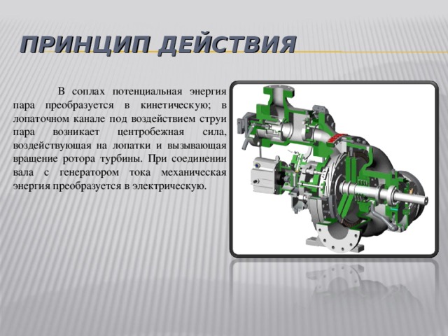 ПРИНЦИП ДЕЙСТВИЯ  В соплах потенциальная энергия пара преобразуется в кинетическую; в лопаточном канале под воздействием струи пара возникает центробежная сила, воздействующая на лопатки и вызывающая вращение ротора турбины. При соединении вала с генератором тока механическая энергия преобразуется в электрическую.  