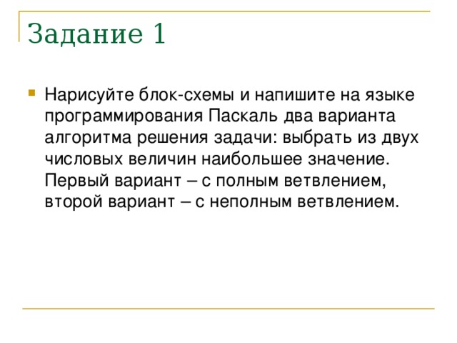 Задание 1 Нарисуйте блок-схемы и напишите на языке программирования Паскаль два варианта алгоритма решения задачи: выбрать из двух числовых величин наибольшее значение. Первый вариант – с полным ветвлением, второй вариант – с неполным ветвлением. 