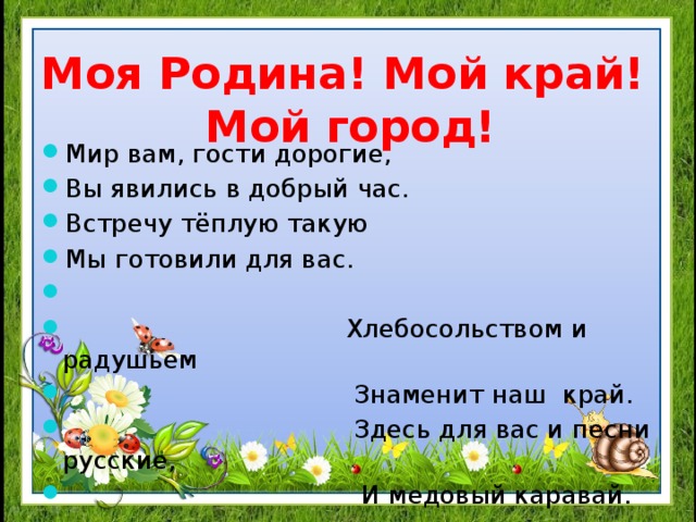 Моя Родина! Мой край!  Мой город! Мир вам, гости дорогие, Вы явились в добрый час. Встречу тёплую такую Мы готовили для вас.    Хлебосольством и радушьем  Знаменит наш край.  Здесь для вас и песни русские,  И медовый каравай.  