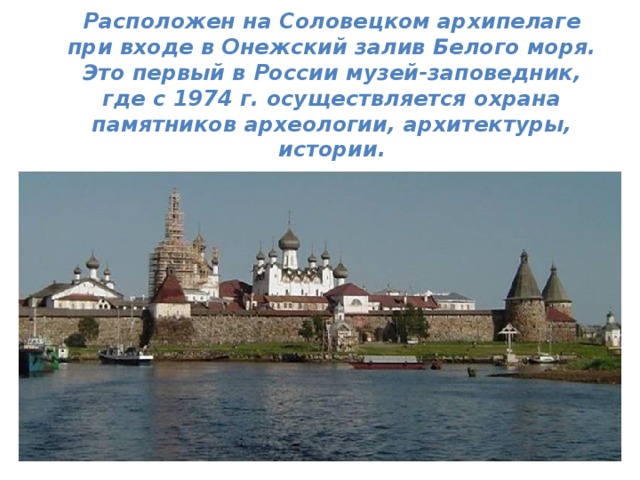  Расположен на Соловецком архипелаге при входе в Онежский залив Белого моря. Это первый в России музей-заповедник, где с 1974 г. осуществляется охрана памятников археологии, архитектуры, истории.  