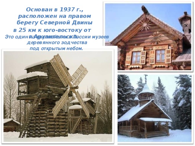  Основан в 1937 г., расположен на правом берегу Северной Двины  в 25 км к юго-востоку от г.Архангельска.  Это один из крупнейших в России музеев  деревянного зодчества под открытым небом. 