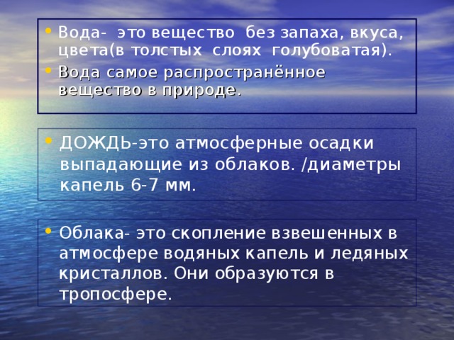 Вода- это вещество без запаха, вкуса, цвета(в толстых слоях голубоватая). Вода самое распространённое вещество в природе. ДОЖДЬ-это атмосферные осадки выпадающие из облаков. /диаметры капель 6-7 мм. Облака- это скопление взвешенных в атмосфере водяных капель и ледяных кристаллов. Они образуются в тропосфере. 