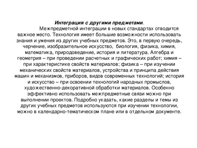 Интеграция с другими предметами .  Межпредметной интеграции в новых стандартах отводится важное место. Технология имеет большие возможности использовать знания и умения из других учебных предметов. Это, в первую очередь, черчение, изобразительное искусство, биология, физика, химия, математика, природоведение, история и литература. Алгебра и геометрия – при проведении расчетных и графических работ; химия – при характеристике свойств материалов; физика – при изучении механических свойств материалов, устройства и принципа действия машин и механизмов, приборов, видов современных технологий; история и искусство – при освоении технологий народных промыслов, художественно-декоративной обработки материалов. Особенно эффективно использовать межпредметные связи можно при выполнении проектов. Подробно указать, какие разделы и темы из других учебных предметов используются при изучении технологии, можно в календарно-тематическом плане или в отдельном документе. 