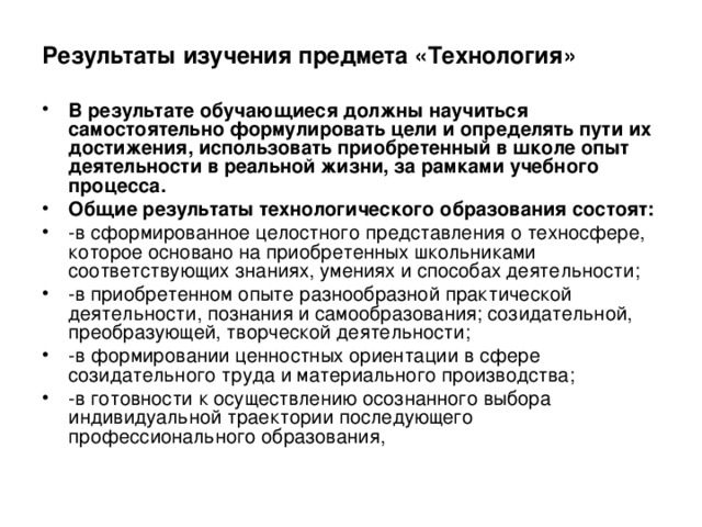 Результаты изучения предмета «Технология»  В результате обучающиеся должны научиться самостоятельно формулировать цели и определять пути их достижения, использовать приобретенный в школе опыт деятельности в реальной жизни, за рамками учебного процесса. Общие результаты технологического образования состоят: -в сформированное целостного представления о техносфере, которое основано на приобретенных школьниками соответствующих знаниях, умениях и способах деятельности; -в приобретенном опыте разнообразной практической деятельности, познания и самообразования; созидательной, преобразующей, творческой деятельности; -в формировании ценностных ориентации в сфере созидательного труда и материального производства; -в готовности к осуществлению осознанного выбора индивидуальной траектории последующего профессионального образования, 