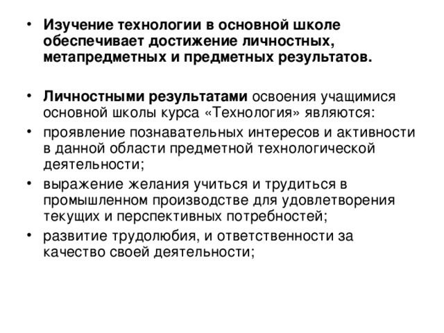 Изучение технологии в основной школе обеспечивает достижение личностных, метапредметных и предметных результатов.  Личностными результатами освоения учащимися основной школы курса «Технология» являются: проявление познавательных интересов и активности в данной области предметной технологической деятельности; выражение желания учиться и трудиться в промышленном производстве для удовлетворения текущих и перспективных потребностей; развитие трудолюбия, и ответственности за качество своей деятельности; 