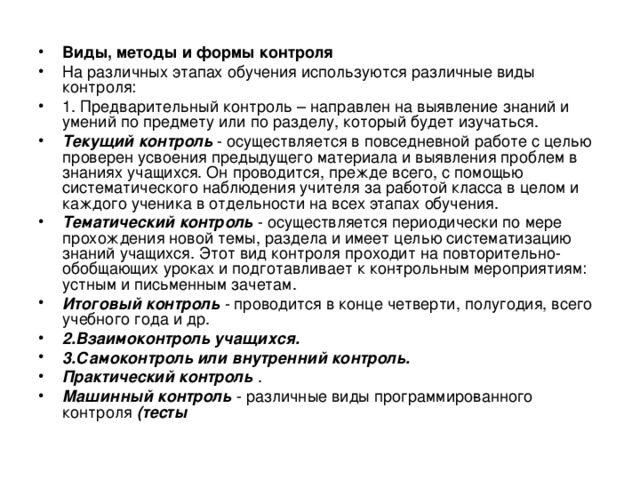 Виды, методы и формы контроля На различных этапах обучения используются различные виды контроля: 1. Предварительный контроль – направлен на выявление знаний и умений по предмету или по разделу, который будет изучаться. Текущий контроль - осуществляется в повседневной работе с целью проверен усвоения предыдущего материала и выявления проблем в знаниях учащихся. Он проводится, прежде всего, с помощью систематического наблюдения учителя за ра­ботой класса в целом и каждого ученика в отдельности на всех этапах обучения. Тематический контроль - осуществляется периодически по мере прохождения новой темы, раздела и имеет целью систематизацию знаний учащихся. Этот вид контроля проходит на повторительно-обобщающих уроках и подготавливает к кон­трольным мероприятиям: устным и письменным зачетам. Итоговый контроль - проводится в конце четверти, полугодия, всего учебного года и др. 2.Взаимоконтроль учащихся.  3.Самоконтроль или внутренний контроль.  Практический контроль . Машинный контроль - различные виды программиро­ванного контроля (тесты   