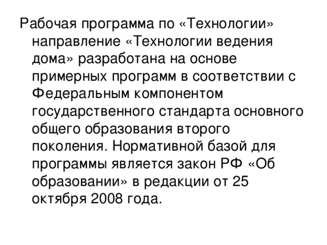 Рабочая программа по «Технологии» направление «Технологии ведения дома» разработана на основе примерных программ в соответствии с Федеральным компонентом государственного стандарта основного общего образования второго поколения. Нормативной базой для программы является закон РФ «Об образовании» в редакции от 25 октября 2008 года. 