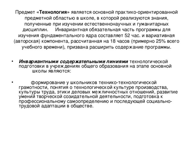 Предмет «Технология» является основной практико-ориентированной предметной областью в школе, в которой реализуются знания, полученные при изучении естественнонаучных и гуманитарных дисциплин. Инвариантная обязательная часть программы для изучения фундаментального ядра составляет 52 час. и вариативная (авторская) компонента, рассчитанная на 18 часов (примерно 25% всего учебного времени), призвана расширить содержание программы. Инвариантными содержательными линиями  технологической подготовки в учреждениях общего образования на этапе основной  школы являются:  формирование у школьников технико-технологической грамотности, понятия о технологической культуре производства, культуры труда, этики деловых межличностных отношений, развитие умений творческой созидательной деятельности, подготовка к профессиональному самоопределению и последующей социально-трудовой адаптации в обществе. 