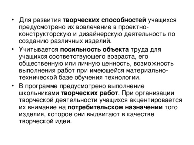 Для развития творческих способностей учащихся предусмотрено их вовлечение в проектно-конструкторскую и дизайнерскую деятельность по созданию различных изделий. Учитывается посильность объекта труда для учащихся соответствующего возраста, его общественную или личную ценность, возможность выполнения работ при имеющейся материально-технической базе обучения технологии. В программе предусмотрено выполнение школьниками творческих работ . При организации творческой деятельности учащихся акцентировается их внимание на потребительском назначении того изделия, которое они выдвигают в качестве творческой идеи. 