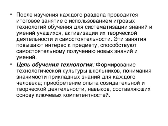 После изучения каждого раздела проводится итоговое занятие с использованием игровых технологий обучения для систематизации знаний и умений учащихся, активизации их творческой деятельности и самостоятельности. Эти занятия повышают интерес к предмету, способствуют самостоятельному получению новых знаний и умений. Цель обучения технологии : Формирование технологической культуры школьников, понимания значимости прикладных знаний для каждого человека; приобретение опыта созидательной и творческой деятельности, навыков, составляющих основу ключевых компетентностей. 