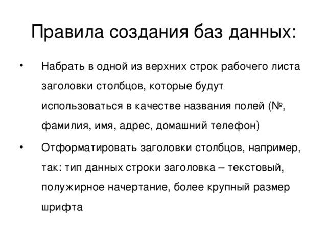 Правила создания баз данных: Набрать в одной из верхних строк рабочего листа заголовки столбцов, которые будут использоваться в качестве названия полей (№, фамилия, имя, адрес, домашний телефон) Отформатировать заголовки столбцов, например, так: тип данных строки заголовка – текстовый, полужирное начертание, более крупный размер шрифта 