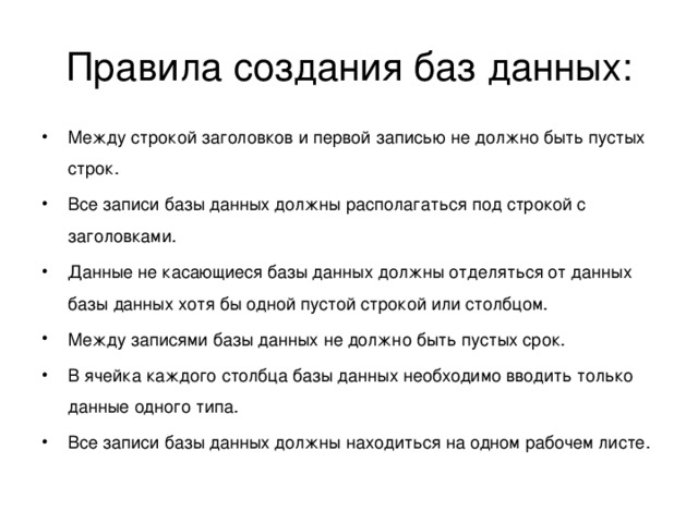 Правила создания баз данных: Между строкой заголовков и первой записью не должно быть пустых строк. Все записи базы данных должны располагаться под строкой с заголовками. Данные не касающиеся базы данных должны отделяться от данных базы данных хотя бы одной пустой строкой или столбцом. Между записями базы данных не должно быть пустых срок. В ячейка каждого столбца базы данных необходимо вводить только данные одного типа. Все записи базы данных должны находиться на одном рабочем листе.  