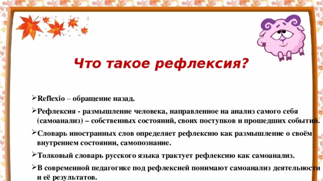 Что такое рефлексия? Reflexio – обращение назад. Рефлексия - размышление человека, направленное на анализ самого себя (самоанализ) – собственных состояний, своих поступков и прошедших событий. Словарь иностранных слов определяет рефлексию как размышление о своём внутреннем состоянии, самопознание. Толковый словарь русского языка трактует рефлексию как самоанализ. В современной педагогике под рефлексией понимают самоанализ деятельности и её результатов. 