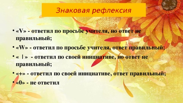 Знаковая рефлексия «V» - ответил по просьбе учителя, но ответ не правильный; «W» - ответил по просьбе учителя, ответ правильный; « | » - ответил по своей инициативе, но ответ не правильный; «+» - ответил по своей инициативе, ответ правильный; «0» - не ответил 