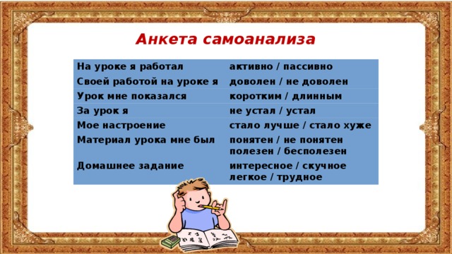 Анкета самоанализа На уроке я работал активно / пассивно Своей работой на уроке я доволен / не доволен Урок мне показался коротким / длинным За урок я не устал / устал Мое настроение стало лучше / стало хуже Материал урока мне был понятен / не понятен Домашнее задание полезен / бесполезен интересное / скучное легкое / трудное 