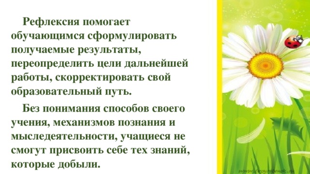  Рефлексия помогает обучающимся сформулировать получаемые результаты, переопределить цели дальнейшей работы, скорректировать свой образовательный путь. Без понимания способов своего учения, механизмов познания и мыследеятельности, учащиеся не смогут присвоить себе тех знаний, которые добыли. 