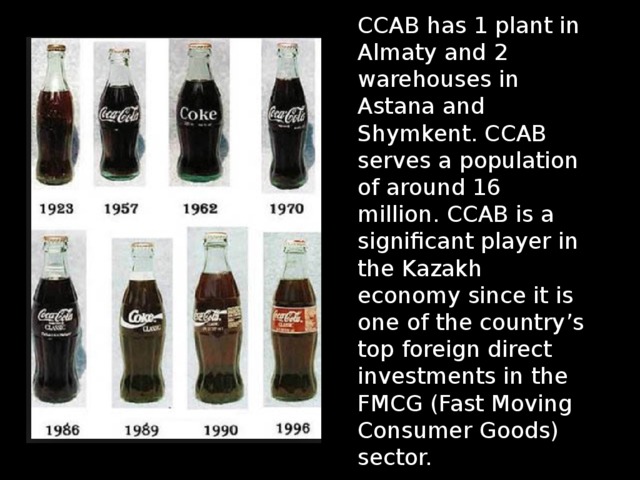 CCAB has 1 plant in Almaty and 2 warehouses in Astana and Shymkent. CCAB serves a population of around 16 million. CCAB is a significant player in the Kazakh economy since it is one of the country’s top foreign direct investments in the FMCG (Fast Moving Consumer Goods) sector. 