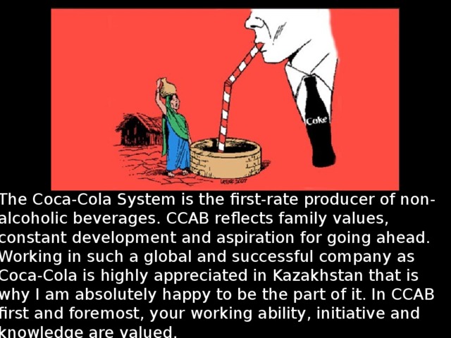 The Coca-Cola System is the first-rate producer of non-alcoholic beverages. CCAB reflects family values, constant development and aspiration for going ahead. Working in such a global and successful company as Coca-Cola is highly appreciated in Kazakhstan that is why I am absolutely happy to be the part of it. In CCAB first and foremost, your working ability, initiative and knowledge are valued. 