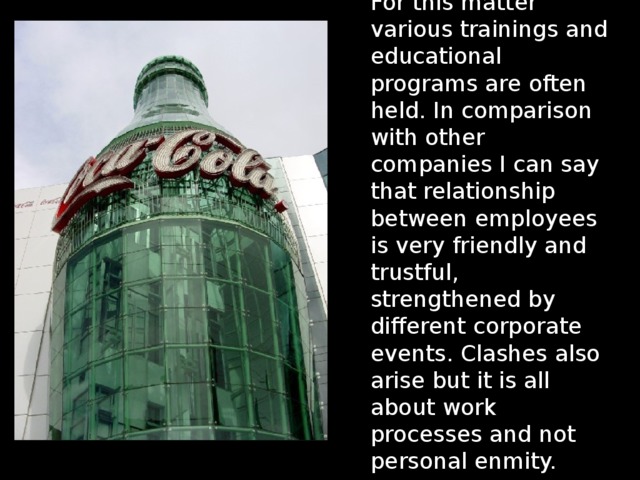 For this matter various trainings and educational programs are often held. In comparison with other companies I can say that relationship between employees is very friendly and trustful, strengthened by different corporate events. Clashes also arise but it is all about work processes and not personal enmity. 