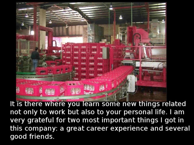 It is there where you learn some new things related not only to work but also to your personal life. I am very grateful for two most important things I got in this company: a great career experience and several good friends. 