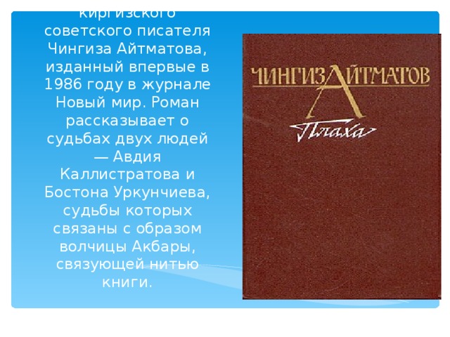 «Пла́ха» — роман киргизского cоветского писателя Чингиза Айтматова, изданный впервые в 1986 году в журнале Новый мир. Роман рассказывает о судьбах двух людей — Авдия Каллистратова и Бостона Уркунчиева, судьбы которых связаны с образом волчицы Акбары, связующей нитью книги. 